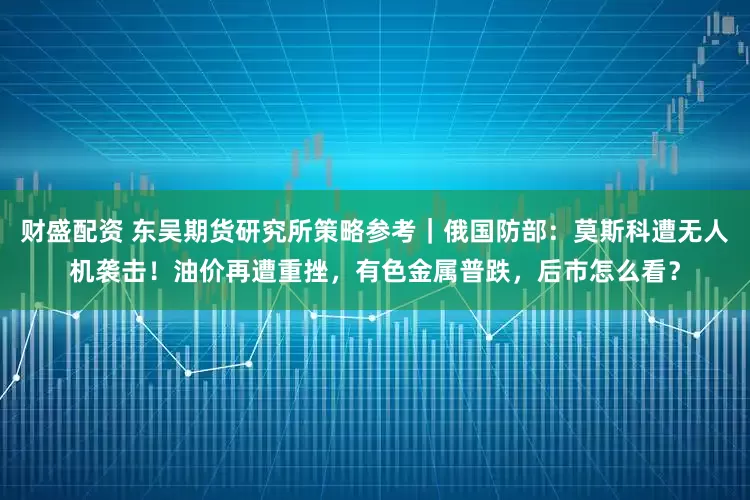 财盛配资 东吴期货研究所策略参考｜俄国防部：莫斯科遭无人机袭击！油价再遭重挫，有色金属普跌，后市怎么看？