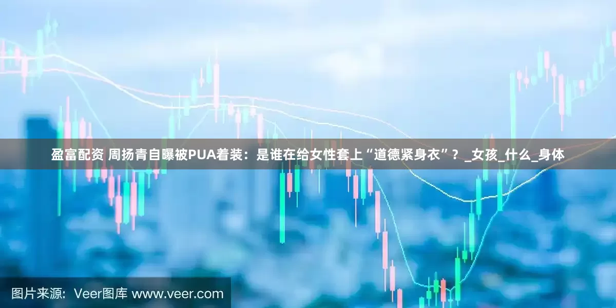 盈富配资 周扬青自曝被PUA着装：是谁在给女性套上“道德紧身衣”？_女孩_什么_身体