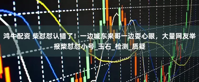 鸿牛配资 柴怼怼认错了！一边喊东来哥一边耍心眼，大量网友举报柴怼怼小号_玉石_检测_质疑