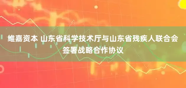 维嘉资本 山东省科学技术厅与山东省残疾人联合会签署战略合作协议