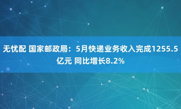 无忧配 国家邮政局：5月快递业务收入完成1255.5亿元 同比增长8.2%