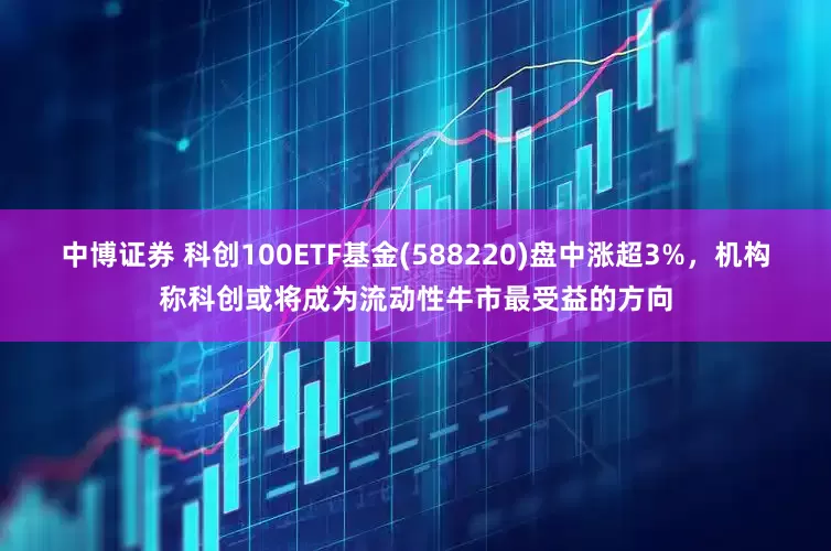 中博证券 科创100ETF基金(588220)盘中涨超3%，机构称科创或将成为流动性牛市最受益的方向