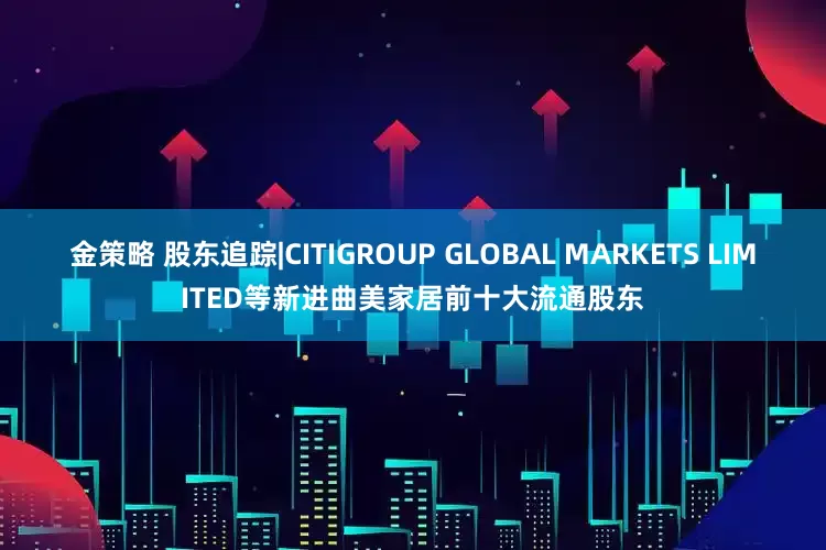 金策略 股东追踪|CITIGROUP GLOBAL MARKETS LIMITED等新进曲美家居前十大流通股东